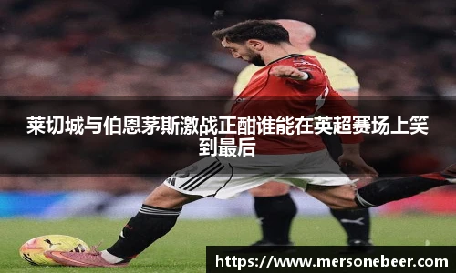莱切城与伯恩茅斯激战正酣谁能在英超赛场上笑到最后