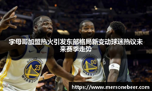 VSport字母哥加盟热火引发东部格局新变动球迷热议未来赛季走势